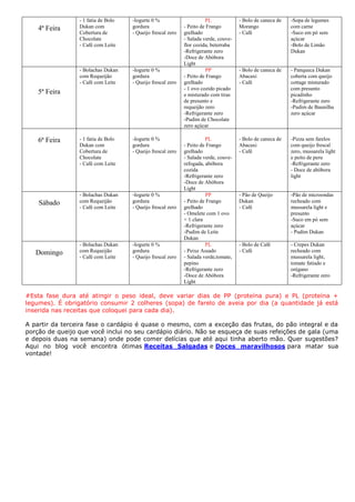 4ª Feira
- 1 fatia de Bolo
Dukan com
Cobertura de
Chocolate
- Café com Leite
-Iogurte 0 %
gordura
- Queijo frescal zero
PL
- Peito de Frango
grelhado
- Salada verde, couve-
flor cozida, beterraba
-Refrigerante zero
-Doce de Abóbora
Light
- Bolo de caneca de
Morango
- Café
-Sopa de legumes
com carne
-Suco em pó sem
açúcar
-Bolo de Limão
Dukan
5ª Feira
- Bolachas Dukan
com Requeijão
- Café com Leite
-Iogurte 0 %
gordura
- Queijo frescal zero
PP
- Peito de Frango
grelhado
- 1 ovo cozido picado
e misturado com tiras
de presunto e
requeijão zero
-Refrigerante zero
-Pudim de Chocolate
zero açúcar
- Bolo de caneca de
Abacaxi
- Café
- Panqueca Dukan
coberta com queijo
cottage misturado
com presunto
picadinho
-Refrigerante zero
-Pudim de Baunilha
zero açúcar
6ª Feira - 1 fatia de Bolo
Dukan com
Cobertura de
Chocolate
- Café com Leite
-Iogurte 0 %
gordura
- Queijo frescal zero
PL
- Peito de Frango
grelhado
- Salada verde, couve-
refogada, abóbora
cozida
-Refrigerante zero
-Doce de Abóbora
Light
- Bolo de caneca de
Abacaxi
- Café
-Pizza sem farelos
com queijo frescal
zero, mussarela light
e peito de peru
-Refrigerante zero
- Doce de abóbora
light
Sábado
- Bolachas Dukan
com Requeijão
- Café com Leite
-Iogurte 0 %
gordura
- Queijo frescal zero
PP
- Peito de Frango
grelhado
- Omelete com 1 ovo
+ 1 clara
-Refrigerante zero
-Pudim de Leite
Dukan
- Pão de Queijo
Dukan
- Café
-Pão de microondas
recheado com
mussarela light e
presunto
-Suco em pó sem
açúcar
- Pudim Dukan
Domingo
- Bolachas Dukan
com Requeijão
- Café com Leite
-Iogurte 0 %
gordura
- Queijo frescal zero
PL
- Peixe Assado
- Salada verde,tomate,
pepino
-Refrigerante zero
-Doce de Abóbora
Light
- Bolo de Café
- Café
- Crepes Dukan
recheado com
mussarela light,
tomate fatiado e
orégano
-Refrigerante zero
#Esta fase dura até atingir o peso ideal, deve variar dias de PP (proteína pura) e PL (proteína +
legumes). É obrigatório consumir 2 colheres (sopa) de farelo de aveia por dia (a quantidade já está
inserida nas receitas que coloquei para cada dia).
A partir da terceira fase o cardápio é quase o mesmo, com a exceção das frutas, do pão integral e da
porção de queijo que você inclui no seu cardápio diário. Não se esqueça de suas refeições de gala (uma
e depois duas na semana) onde pode comer delícias que até aqui tinha aberto mão. Quer sugestões?
Aqui no blog você encontra ótimas Receitas Salgadas e Doces maravilhosos para matar sua
vontade!
 