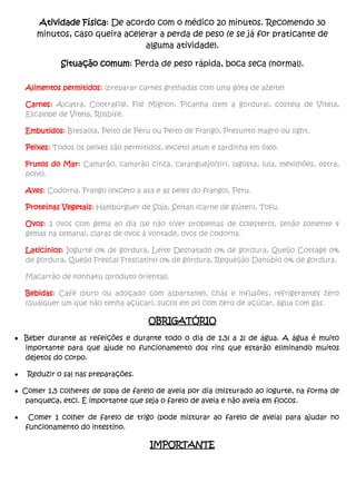 Atividade Física: De acordo com o médico 20 minutos. Recomendo 30
minutos, caso queira acelerar a perda de peso (e se já for praticante de
alguma atividade).
Situação comum: Perda de peso rápida, boca seca (normal).
Alimentos permitidos: (preparar carnes grelhadas com uma gota de azeite)
Carnes: Alcatra, Contrafilé, Filé Mignon, Picanha (sem a gordura), costela de Vitela,
Escalope de Vitela, Rosbife.
Embutidos: Bresaola, Peito de Peru ou Peito de Frango, Presunto magro ou light.
Peixes: Todos os peixes são permitidos, exceto atum e sardinha em óleo.
Frutos do Mar: Camarão, camarão cinza, caranguejo/siri, lagosta, lula, mexilhões, ostra,
polvo.
Aves: Codorna, Frango (exceto a asa e as peles do frango), Peru.
Proteínas Vegetais: Hambúrguer de Soja, Seitan (carne de glúten), Tofu.
Ovos: 2 ovos com gema ao dia (se não tiver problemas de colesterol, senão somente 4
gemas na semana), claras de ovos à vontade, ovos de codorna.
Laticínios: Iogurte 0% de gordura, Leite Desnatado 0% de gordura, Queijo Cottage 0%
de gordura, Queijo Frescal Frescatino 0% de gordura, Requeijão Danúbio 0% de gordura.
Macarrão de konhaku (produto oriental).
Bebidas: Café (puro ou adoçado com aspartame), chás e infusões, refrigerantes zero
(qualquer um que não tenha açúcar), sucos em pó com zero de açúcar, água com gás.
OBRIGATÓRIO
 Beber durante as refeições e durante todo o dia de 1,5l a 2l de água. A água é muito
importante para que ajude no funcionamento dos rins que estarão eliminando muitos
dejetos do corpo.
 Reduzir o sal nas preparações.
 Comer 1,5 colheres de sopa de farelo de aveia por dia (misturado ao iogurte, na forma de
panqueca, etc). É importante que seja o farelo de aveia e não aveia em flocos.
 Comer 1 colher de farelo de trigo (pode misturar ao farelo de aveia) para ajudar no
funcionamento do intestino.
IMPORTANTE
 
