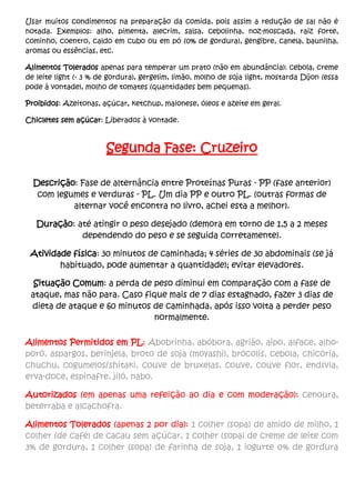 Usar muitos condimentos na preparação da comida, pois assim a redução de sal não é
notada. Exemplos: alho, pimenta, alecrim, salsa, cebolinha, noz-moscada, raiz forte,
cominho, coentro, caldo em cubo ou em pó (0% de gordura), gengibre, canela, baunilha,
aromas ou essências, etc.
Alimentos Tolerados apenas para temperar um prato (não em abundância): cebola, creme
de leite light (- 3 % de gordura), gergelim, limão, molho de soja light, mostarda Dijon (essa
pode à vontade), molho de tomates (quantidades bem pequenas).
Proibidos: Azeitonas, açúcar, ketchup, maionese, óleos e azeite em geral.
Chicletes sem açúcar: Liberados à vontade.
Segunda Fase: Cruzeiro
Descrição: Fase de alternância entre Proteínas Puras - PP (fase anterior)
com legumes e verduras - PL. Um dia PP e outro PL. (outras formas de
alternar você encontra no livro, achei esta a melhor).
Duração: até atingir o peso desejado (demora em torno de 1,5 a 2 meses
dependendo do peso e se seguida corretamente).
Atividade física: 30 minutos de caminhada; 4 séries de 30 abdominais (se já
habituado, pode aumentar a quantidade); evitar elevadores.
Situação Comum: a perda de peso diminui em comparação com a fase de
ataque, mas não para. Caso fique mais de 7 dias estagnado, fazer 3 dias de
dieta de ataque e 60 minutos de caminhada, após isso volta a perder peso
normalmente.
Alimentos Permitidos em PL: Abobrinha, abóbora, agrião, aipo, alface, alho-
poró, aspargos, berinjela, broto de soja (moyashi), brócolis, cebola, chicória,
chuchu, cogumelos/shitaki, couve de bruxelas, couve, couve flor, endívia,
erva-doce, espinafre, jiló, nabo.
Autorizados (em apenas uma refeição ao dia e com moderação): cenoura,
beterraba e alcachofra.
Alimentos Tolerados (apenas 2 por dia): 1 colher (sopa) de amido de milho, 1
colher (de café) de cacau sem açúcar, 1 colher (sopa) de creme de leite com
3% de gordura, 1 colher (sopa) de farinha de soja, 1 iogurte 0% de gordura
 
