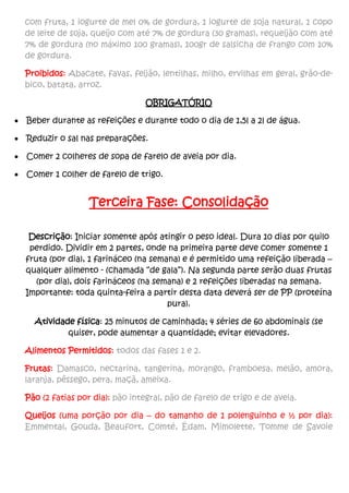 com fruta, 1 iogurte de mel 0% de gordura, 1 iogurte de soja natural, 1 copo
de leite de soja, queijo com até 7% de gordura (30 gramas), requeijão com até
7% de gordura (no máximo 100 gramas), 100gr de salsicha de frango com 10%
de gordura.
Proibidos: Abacate, favas, feijão, lentilhas, milho, ervilhas em geral, grão-de-
bico, batata, arroz.
OBRIGATÓRIO
 Beber durante as refeições e durante todo o dia de 1,5l a 2l de água.
 Reduzir o sal nas preparações.
 Comer 2 colheres de sopa de farelo de aveia por dia.
 Comer 1 colher de farelo de trigo.
Terceira Fase: Consolidação
Descrição: Iniciar somente após atingir o peso ideal. Dura 10 dias por quilo
perdido. Dividir em 2 partes, onde na primeira parte deve comer somente 1
fruta (por dia), 1 farináceo (na semana) e é permitido uma refeição liberada –
qualquer alimento - (chamada “de gala”). Na segunda parte serão duas frutas
(por dia), dois farináceos (na semana) e 2 refeições liberadas na semana.
Importante: toda quinta-feira a partir desta data deverá ser de PP (proteína
pura).
Atividade física: 25 minutos de caminhada; 4 séries de 60 abdominais (se
quiser, pode aumentar a quantidade; evitar elevadores.
Alimentos Permitidos: todos das fases 1 e 2.
Frutas: Damasco, nectarina, tangerina, morango, framboesa, melão, amora,
laranja, pêssego, pera, maçã, ameixa.
Pão (2 fatias por dia): pão integral, pão de farelo de trigo e de aveia.
Queijos (uma porção por dia – do tamanho de 1 polenguinho e ½ por dia):
Emmental, Gouda, Beaufort, Comté, Édam, Mimolette, Tomme de Savoie
 