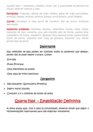 (queijos light = mussarela, cheddar, prato. Ver a quantidade de gordura no
rótulo, deve ser inferior a 10%).
Farináceos: Triguilho, sêmola de trigo, feijões, grãos de trigo pré-cozidos,
lentilhas, massas, ervilhas, polenta, batata, arroz branco, arroz integral.
Carnes: introduzir à lista pernil de cordeiro, filé de porco, presunto
defumado.
Alimentos proibidos: amêndoa, banana., amendoim, cereja, avelã, nozes,
castanha de caju, pistache, uva, pão francês, pão de forma, queijos brie,
camembert, de cabra, roquefort. Batatas chips, batatas fritas, batata souté.
Carré de porco, presunto com capa de gordura, presunto cru, partes
gordurosas de pernil.
Importante
Nas refeições de gala podem ser comidos todos os alimentos que desejar,
porém não se pode repetir o prato. Comer:
-Entrada
-Prato Principal
-Uma sobremesa ou queijo
-Uma taça de vinho (opcional)
Obrigatório
 Não esquecer: Quinta-feira Proteica;
 Ingerir muito líquido;
 Consumir 2 e ½ colheres de farelo de aveia.
Quarta Fase – Estabilização Definitiva
A dieta acaba aqui, com o peso já consolidado, somente tendo que seguir 3
recomendações importantes para não engordar novamente.
 