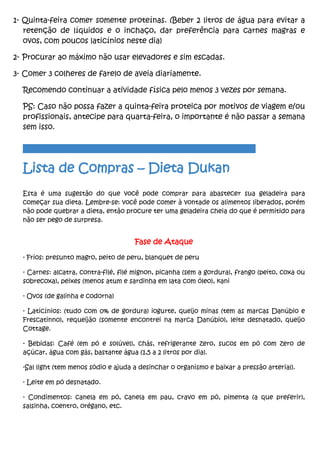 1- Quinta-feira comer somente proteínas. (Beber 2 litros de água para evitar a
retenção de líquidos e o inchaço, dar preferência para carnes magras e
ovos, com poucos laticínios neste dia)
2- Procurar ao máximo não usar elevadores e sim escadas.
3- Comer 3 colheres de farelo de aveia diariamente.
Recomendo continuar a atividade física pelo menos 3 vezes por semana.
PS: Caso não possa fazer a quinta-feira proteica por motivos de viagem e/ou
profissionais, antecipe para quarta-feira, o importante é não passar a semana
sem isso.
________________________________________________________________________
Lista de Compras – Dieta Dukan
Esta é uma sugestão do que você pode comprar para abastecer sua geladeira para
começar sua dieta. Lembre-se: você pode comer à vontade os alimentos liberados, porém
não pode quebrar a dieta, então procure ter uma geladeira cheia do que é permitido para
não ser pego de surpresa.
Fase de Ataque
- Frios: presunto magro, peito de peru, blanquet de peru
- Carnes: alcatra, contra-filé, filé mignon, picanha (sem a gordura), frango (peito, coxa ou
sobrecoxa), peixes (menos atum e sardinha em lata com óleo), kani
- Ovos (de galinha e codorna)
- Laticínios: (tudo com 0% de gordura) iogurte, queijo minas (tem as marcas Danúbio e
Frescatinno), requeijão (somente encontrei na marca Danúbio), leite desnatado, queijo
Cottage.
- Bebidas: Café (em pó e solúvel), chás, refrigerante zero, sucos em pó com zero de
açúcar, água com gás, bastante água (1,5 a 2 litros por dia).
-Sal light (tem menos sódio e ajuda a desinchar o organismo e baixar a pressão arterial).
- Leite em pó desnatado.
- Condimentos: canela em pó, canela em pau, cravo em pó, pimenta (a que preferir),
salsinha, coentro, orégano, etc.
 