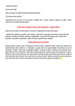 - Farelo de aveia
-Farelo de trigo
-Fibra de Soja ou PIS (Proteína Isolada de Soja)
-Chicletes sem açúcar
-Adoçante em pó que vai ao forno e fogão (Tal & Qual, açúcar magro ou light, entre
outros) e em sachês (aspartame).
Fase de Cruzeiro (dura até alcançar o peso ideal)
Além do que está na lista acima, verduras e legumes em dias alternados.
- abobrinha, abóbora, agrião, aipo, alface, alho-poró, aspargos, berinjela, broto de soja,
brócolis, cebola, chicória, chuchu, cogumelos, couve de bruchelas, jiló, couve flor,
endívia, erva-doce, espinafre, nabo, cenoura, beterraba, tomate.
Utensílios para Cozinha
Pode parecer chato, mas é necessário que eu fale a respeito disto. Uma das coisas mais
importantes desta dieta é a redução a quase zero da quantidade de gordura que se
consome. Então, você não conseguirá fazer os bolos, pães e muffins sem formas anti-
aderentes e /ou de silicone. Mas não precisa comprar tudo de uma vez! Quando iniciei a
dieta eu não tinha nenhuma, fui adquirindo minhas formas de silicone aos poucos e agora
não vivo sem elas! Vai por mim, vale muito a pena investir nestes utensílios, pois a gordura
que você vai retirar de seu alimento vai sumir de sua barriguinha também. 
 