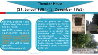 Theodor Heuss
(31. Januar 1884-12. Dezember 1963)
Nel 1932 pubblicò il libro
„Hitlers Weg“ che scatenò
l‘ira dei nazisti.
Nel 1933, tuttavia, fu tra
i parlamentari (insieme a
Hermann Dietrich,
Heinrich Landahl, Ernst
Lemmer und Reinhold
Maier) che votò la legge
speciale
(Ermächtigungsgesetz).
Dopo la guerra, nel 1946
divenne presidente del Partito
popolare democratico nella
zona di occupazione
americana e si dedicò alla
fondazione, nel 1947, del
"Demokratischen Partei
Deutschlands". Nel dicembre
del 1948 fu tra i fondatori del
Partito Liberale Tedesco (FDP)
e divenne il primo Presidente
della FDP.
 