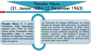 Theodor Heuss
(31. Januar 1884-12. Dezember 1963)
Theodor Heuss fu il primo
Presidente della Repubblica
tedesco (dal 1949 al 1959.
Come primo Presidente della
Repubblica ebbe il compito
difficile di riabilitare il popolo
tedesco a livello internazionale
dopo la guerra.
„La Germania ha bisogno dell‘Europa, ma anche
l‘Europa ha bisogno della Germania. Lo sappiamo
anche noi: durante la dittatura di Hitler siamo
diventati più poveri ... Abbiamo il grande compito di
formare un nuovo sentimento nazionale. Un difficile
compito educativo ... Noi abbiamo il compito di
riposizionarci nello spazio politico e di formare
nuovamente una nostra dignità che abbiamo perso
nel fondo della nostra anima.”
 