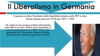Il Liberalismo in Germania
Il secondo e ultimo Presidente della Repubblica tedesca della FDP è stato
Walter Scheel (nato nel 1919) dal 1974 - 1979
Ha svolto la sua carriere politica interamente
nella FDP di cui dal 1968 è stato Presidente. E’
stato Europarlamentare (1958-1961), vice-
presidente del Parlamento tedesco, Ministro
dell’Economia e Ministro degli Esteri (1969).
 