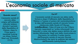 L’economia sociale di mercato
Quando nasce?
L’economia sociale di
mercato ebbe
origine nell’ambiente
culturale tedesco
durante il periodo
della Repubblica di
Weimar, dopo la
Prima guerra
mondiale (Ludwig
von Mises, Nation,
Staat und Wirtschaft,
1919).
Cos’è?
L’economia sociale di mercato non ebbe molta
fortuna e dopo il fallimento della Repubblica di
Weimar e l’ascesa al potere del nazionalsocialismo
le idee dell’economia sociale di mercato furono
rielaborate dalla Scuola di Friburgo
(ordoliberalismo). L’idea di base era che il libero
mercato rappresenti un ‘ordine istituzionale’ (non
‘naturale’) e come tale debba essere definito da una
cornice istituzionale. Negli anni della ricostruzione in
Germania, ha costituito il nucleo teorico
dell’Economia sociale di mercato (Soziale
Marktwirtschaft) che ispirò le politiche del ministro
dell’Economia Ludwig Erhard.
 