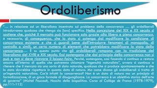Ordoliberismo
“… in relazione ad un liberalismo incentrato sul problema della concorrenza … gli ordoliberali
introdurranno qualcosa che ritengo sia [loro] specifico. Nella concezione del XIX e XX secolo si
sostiene che, poiché il mercato può funzionare solo grazie alla libera e piena concorrenza,
è necessario, di conseguenza, che lo stato si astenga dal modificare la condizione di
concorrenza esistente e che si guardi bene dall’introdurre fenomeni di monopolio, di
controllo e simili, un certo numero di elementi che potrebbero modificare lo stato della
concorrenza…. È su questo punto che gli ordoliberali rompono con la tradizione del
liberalismo del XVIII e XIX secolo. Essi sostengono che dal principio della concorrenza non si
può e non si deve ricavare il laissez-faire. Perché, sostengono, così facendo si continua a restare
ancora all’interno di quella che potremmo chiamare “ingenuità naturalista”, ovvero si continua a
ritenere che il mercato sia una sorta di dato naturale, qualcosa che si produce spontaneamente e che
lo stato dovrebbe rispettare in quanto dato di natura. Ma come dicono gli ordoliberali si tratta di
un’ingenuità naturalista. Cos’è infatti la concorrenza? Non è un dato di natura ma un principio di
formalizzazione, di un gioco formale di disuguaglianze. La concorrenza è un obiettivo storico dell’arte
di governo” (Michel Foucault, Nascita della biopolitica. Corso al Collège de France (1978-1979),
pp.111-112)
 