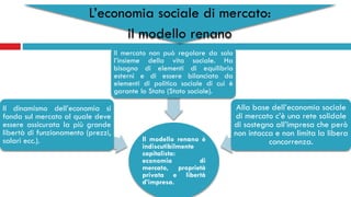L’economia sociale di mercato:
il modello renano
Il modello renano è
indiscutibilmente
capitalista:
economia di
mercato, proprietà
privata e libertà
d’impresa.
Il dinamismo dell’economia si
fonda sul mercato al quale deve
essere assicurata la più grande
libertà di funzionamento (prezzi,
salari ecc.).
Il mercato non può regolare da solo
l’insieme della vita sociale. Ha
bisogno di elementi di equilibrio
esterni e di essere bilanciato da
elementi di politica sociale di cui è
garante lo Stato (Stato sociale).
Alla base dell’economia sociale
di mercato c’è una rete solidale
di sostegno all’impresa che però
non intacca e non limita la libera
concorrenza.
 