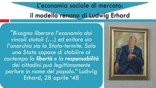 L’economia sociale di mercato:
il modello renano di Ludwig Erhard
"Bisogna liberare l’economia dai
vincoli statali (…) ed evitare sia
l’anarchia sia lo Stato-termite. Solo
uno Stato capace di stabilire al
contempo la libertà e la responsabilità
dei cittadini può legittimamente
parlare in nome del popolo.” Ludwig
Erhard, 28 aprile ‘48
 