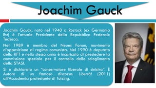 Joachim Gauck
Joachim Gauck, nato nel 1940 a Rostock (ex Germania
Est) è l’attuale Presidente della Repubblica Federale
Tedesca.
Nel 1989 è membro del Neues Forum, movimento
d’opposizione al regime comunista. Nel 1990 è deputato
della RFT e nello stesso anno è incaricato di presiedere la
commissione speciale per il controllo dello scioglimento
della STASI.
Si è dichiarato un “conservatore liberale di sinistra”. È
Autore di un famoso discorso: Libertà! (2011)
all’Accademia protestante di Tutzing.
 