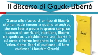 Il discorso di Gauck: Libertà
“Siamo alla ricerca di un tipo di libertà
che non vada temuta in quanto anarchica,
che non faccia paura in quanto semplice
assenza di costrizioni, ribellione, libertà
da qualcosa… desideriamo una libertà in
cui come ci hanno insegnato la filosofia e
l’etica, siamo liberi di qualcosa, di fare
qualcosa” (Joachim Gauck)
 