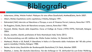 Bibliografia
 Ackermann, Ulrike, Welche Freiheit. Plädoyers für eine offene Gesellschaft, Matthes&Seitz, Berlin 2007.
 Albert, Michel, Capitalismo contro capitalismo, Il Mulino, Bologna 1991.
 Dahrendorf, Ralf, Intervista sul liberalismo e l’Europa, a cura di Vincenzo Ferrari, Laterza, Roma-Bari 1979.
 De Ruggiero, Guido, Storia del liberalismo europeo, Laterza, Roma-Bari 1984.
 Foucault, Michel, Nascita della biopolitica. Corso al Collège de France (1978-1979), Feltrinelli, Bologna
2004.
 Gauck, Joachim, Libertà!, prefazione di Tonia Mastrobuoni Add, Torino 2013.
 ID., Festveranstaltung zum 60. Jubiläum des Walter Eucken Instituts, 16. Gennaio 2014.
 Matteucci, Nicola e Lill, Rudolf, Il Liberalismo in Italia e in Germania dalla rivoluzione del ’48 alla prima
guerra mondiale, Il Mulino, Bologna 1980.
 Recker, Marie-Luise, Geschichte der Bundesrepublik Deutschland, C.H. Beck, München 2009.
 Sheehan, J. James, Der deutsche Liberalismus. Von den Anfäunge im 18. Jahrhundert bis zum Ersten Weltkrieg
 