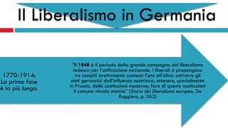 Il Liberalismo in Germania
“Il 1848 è il periodo della grande campagna del liberalismo
tedesco per l’unificazione nazionale. I liberali si propongono
tre compiti strettamente connessi l’uno all’altro: sottrarre gli
stati germanici dall’influenza austriaca; ottenere, specialmente
in Prussia, delle costituzioni moderne; fare di queste costituzioni
il comune vincolo statale” (Storia del liberalismo europeo, De
Ruggiero, p. 262)
1770-1914:
La prima fase
è la più lunga.
 