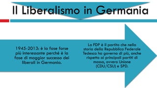 Il Liberalismo in Germania
La FDP è il partito che nella
storia della Repubblica Federale
Tedesca ha governo di più, anche
rispetto ai principali partiti di
massa, ovvero Unione
(CDU/CSU) e SPD.
1945-2013: è la fase forse
più interessante perché è la
fase di maggior successo dei
liberali in Germania.
 
