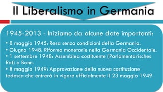 Il Liberalismo in Germania
1945-2013 - Iniziamo da alcune date importanti:
• 8 maggio 1945: Resa senza condizioni della Germania.
• Giugno 1948: Riforma monetarie nella Germania Occidentale.
• 1 settembre 1948: Assemblea costituente (Parlamentarisches
Rat) a Bonn.
• 8 maggio 1949: Approvazione della nuova costituzione
tedesca che entrerà in vigore ufficialmente il 23 maggio 1949.
 