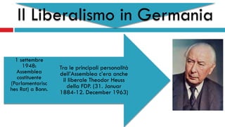 Il Liberalismo in Germania
Tra le principali personalità
dell’Assemblea c’era anche
il liberale Theodor Heuss
della FDP. (31. Januar
1884-12. December 1963)
1 settembre
1948:
Assemblea
costituente
(Parlamentarisc
hes Rat) a Bonn.
 