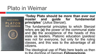 Plato in Weimar
“Today Plato should be more than ever our
master and guide for fundamental
principles” (Julius Stenzel).
The fundamental principles to which Stenzel
refers are (a) the power of the communal state
and (b) the acceptance of the heads of this
state as leaders. Platonic education (paideia)
was not for everyone, but only for the ruling
classes, and this was to the advantage of all
citizens.
The ideological use of Plato here leads us then
 