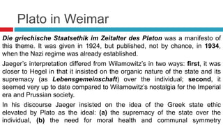 Plato in Weimar
Die griechische Staatsethik im Zeitalter des Platon was a manifesto of
this theme. It was given in 1924, but published, not by chance, in 1934,
when the Nazi regime was already established.
Jaeger’s interpretation differed from Wilamowitz’s in two ways: first, it was
closer to Hegel in that it insisted on the organic nature of the state and its
supremacy (as Lebensgemeinschaft) over the individual; second, it
seemed very up to date compared to Wilamowitz’s nostalgia for the Imperial
era and Prussian society.
In his discourse Jaeger insisted on the idea of the Greek state ethic
elevated by Plato as the ideal: (a) the supremacy of the state over the
individual, (b) the need for moral health and communal symmetry
 