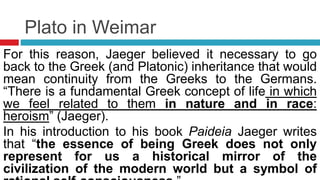 Plato in Weimar
For this reason, Jaeger believed it necessary to go
back to the Greek (and Platonic) inheritance that would
mean continuity from the Greeks to the Germans.
“There is a fundamental Greek concept of life in which
we feel related to them in nature and in race:
heroism” (Jaeger).
In his introduction to his book Paideia Jaeger writes
that “the essence of being Greek does not only
represent for us a historical mirror of the
civilization of the modern world but a symbol of
 