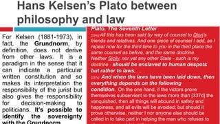 Hans Kelsen’s Plato between
philosophy and law
Plato, The Seventh Letter
[334c] All this has been said by way of counsel to Dion's
friends and relatives. And one piece of counsel I add, as I
repeat now for the third time to you in the third place the
same counsel as before, and the same doctrine.
Neither Sicily, nor yet any other State - such is my
doctrine - should be enslaved to human despots
but rather to laws; …
[337c] And when the laws have been laid down, then
everything depends on the following
condition. On the one hand, if the victors prove
themselves subservient to the laws more than [337d] the
vanquished, then all things will abound in safety and
happiness, and all evils will be avoided; but should it
prove otherwise, neither I nor anyone else should be
called in to take part in helping the man who refuses to
For Kelsen (1881-1973), in
fact, the Grundnorm, by
definition, does not derive
from other laws. It is a
paradigm in the sense that it
can indicate a particular
written constitution and so
makes its interpretation the
responsibility of the jurist but
also gives the responsibility
for decision-making to
politicians. It’s possible to
identify the sovereignty
 