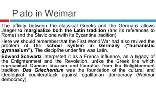 Plato in Weimar
The affinity between the classical Greeks and the Germans allows
Jaeger to marginalize both the Latin tradition (and its references to
Rome) and the Slavic one (with its Byzantine tradition).
Here we should remember that the First World War had also revived the
problem of the school system in Germany ("humanistic
gymnasium”). The discipline under fire was Latin.
Edward Schwartz interpreted it as a French influence, as a legacy of
the Enlightenment and the Revolution, unlike the Greek line which
represented German idealism and liberation from the Enlightenment
tradition. Das Griechentum was the foundation of the cultural and
ideological counterattack against egalitarian democracy (Weimar
democracy).
 