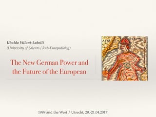 Ubaldo Villani-Lubelli
(University of Salento / Rub-Europadialog)
The New German Power and
the Future of the European
1989 and the West / Utrecht, 20.-21.04.2017
 