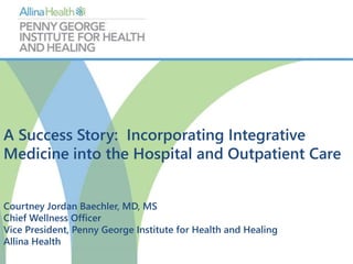 A Success Story: Incorporating Integrative 
Medicine into the Hospital and Outpatient Care 
Courtney Jordan Baechler, MD, MS 
Chief Wellness Officer 
Vice President, Penny George Institute for Health and Healing 
Allina Health 
 