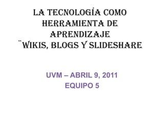 LA TECNOLOGÍA COMO HERRAMIENTA DE APRENDIZAJE¨wikis, blogs y slideshare UVM – ABRIL 9, 2011 EQUIPO 5 