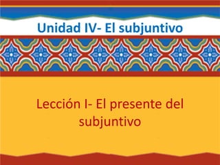 Unidad IV- El subjuntivo
Lección I- El presente del
subjuntivo
 