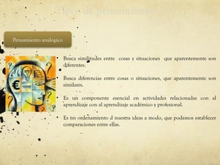Tipos de pensamiento
Pensamiento analógico
• Busca similitudes entre cosas y situaciones que aparentemente son
diferentes.
• Busca diferencias entre cosas o situaciones, que aparentemente son
similares.
• Es un componente esencial en actividades relacionadas con al
aprendizaje con al aprendizaje académico y profesional.
• Es un ordenamiento d nuestra ideas a modo, que podamos establecer
comparaciones entre ellas.
 