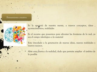 Tipos de pensamiento
Pensamiento creativo
• Es la apertura de nuestra mente, a nuevos conceptos, ideas ,
acontecimientos, realidades
• Es el recurso que poseemos para afrontar las fronteras de lo real, ya
sea el campo ideológico o lo material
• Esta vinculado a la generación de nuevas ideas, nuevas realidades y
nuevos sucesos.
• Abre una puerta a la realidad, dado que permite ampliar el ámbito de
lo posible
 