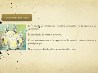 Tipos de pensamiento
Pensamiento deliberativo
• Es el modo de pensar que conviene desarrollar en la adopción de
decisiones.
• Es un calculo de criterios y valores,
• Es un ordenamiento e incorporación de normas, valores criterios y
principios que
• Nos conduce a la adopción de una decisión clave.
 