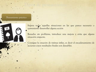 Tipos de pensamiento
Pensamiento práctico
• Supera todas aquellas situaciones en las que parece necesario o
conveniente desarrollar alguna acción
• Resuelve un problema, introduce una mejora y evita que alguna
situación empeore.
• Consigue la creación de rutinas útiles, es decir el encadenamiento de
acciones cuyos resultados finales son deseables.
 