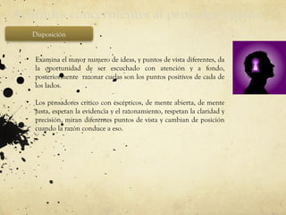 Actitudes concernientes al pensador crítico
Disposición
• Examina el mayor numero de ideas, y puntos de vista diferentes, da
la oportunidad de ser escuchado con atención y a fondo,
posteriormente razonar cuelas son los puntos positivos de cada de
los lados.
• Los pensadores crítico con escépticos, de mente abierta, de mente
justa, espetan la evidencia y el razonamiento, respetan la claridad y
precisión, miran diferentes puntos de vista y cambian de posición
cuando la razón conduce a eso.
 