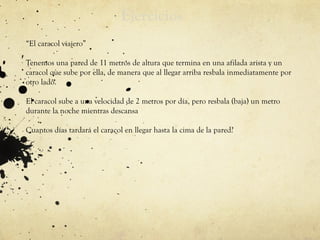 Ejercicios
.
“El caracol viajero”
Tenemos una pared de 11 metros de altura que termina en una afilada arista y un
caracol que sube por ella, de manera que al llegar arriba resbala inmediatamente por
otro lado.
El caracol sube a una velocidad de 2 metros por día, pero resbala (baja) un metro
durante la noche mientras descansa
Cuantos días tardará el caracol en llegar hasta la cima de la pared?
 