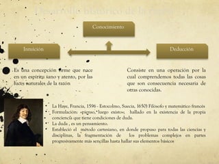 Desarrollo histórico de la razón
Intuición Deducción
Conocimiento
Es una concepción firme que nace
en un espíritu sano y atento, por las
luces naturales de la razón
Consiste en una operación por la
cual comprendemos todas las cosas
que son consecuencia necesaria de
otras conocidas.
• La Haye, Francia, 1596 - Estocolmo, Suecia, 1650) Filósofo y matemático francés
• Formulación: «pienso, luego existo»; hallado en la existencia de la propia
conciencia que tiene condiciones de duda.
• La duda , es un pensamiento.
• Estableció el método cartesiano, en donde propuso para todas las ciencias y
disciplinas, la fragmentación de los problemas complejos en partes
progresivamente más sencillas hasta hallar sus elementos básicos
 