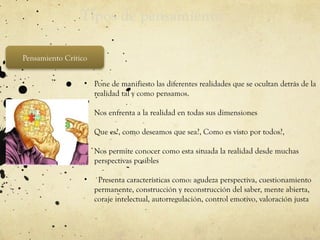 Tipos de pensamiento
Pensamiento Crítico
• Pone de manifiesto las diferentes realidades que se ocultan detrás de la
realidad tal y como pensamos.
• Nos enfrenta a la realidad en todas sus dimensiones
• Que es?, como deseamos que sea?, Como es visto por todos?,
• Nos permite conocer como esta situada la realidad desde muchas
perspectivas posibles
• ´Presenta características como: agudeza perspectiva, cuestionamiento
permanente, construcción y reconstrucción del saber, mente abierta,
coraje intelectual, autorregulación, control emotivo, valoración justa
 