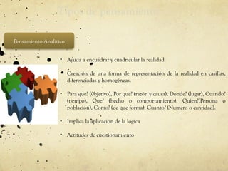 Tipos de pensamiento
Pensamiento Analítico
• Ayuda a encuadrar y cuadricular la realidad.
• Creación de una forma de representación de la realidad en casillas,
diferenciadas y homogéneas.
• Para que? (0bjetivo), Por que? (razón y causa), Donde? (lugar), Cuando?
(tiempo), Que? (hecho o comportamiento), Quien?(Persona o
población), Como? (de que forma), Cuanto? (Numero o cantidad).
• Implica la aplicación de la lógica
• Actitudes de cuestionamiento
 