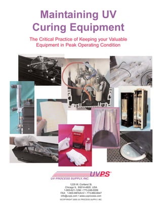 Maintaining UV
Curing Equipment
The Critical Practice of Keeping your Valuable
Equipment in Peak Operating Condition
©COPYRIGHT 2005 UV PROCESS SUPPLY, INC.
1229 W. Cortland St.
Chicago IL 60614-4805 USA
1-800-621-1296 • 773-248-0099
FAX: 1-800-99FAXUV • 773-880-6647
info@uvps.com • www.uvprocess.com
 