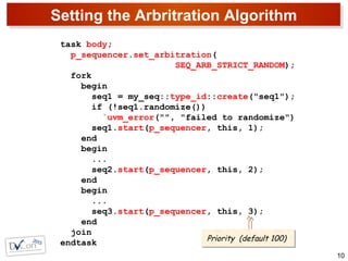 Setting the Arbritration Algorithm
10
task body;
p_sequencer.set_arbitration(
SEQ_ARB_STRICT_RANDOM);
fork
begin
seq1 = my_seq::type_id::create("seq1");
if (!seq1.randomize())
`uvm_error("", "failed to randomize")
seq1.start(p_sequencer, this, 1);
end
begin
...
seq2.start(p_sequencer, this, 2);
end
begin
...
seq3.start(p_sequencer, this, 3);
end
join
endtask Priority (default 100)Priority (default 100)
 