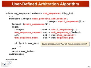 User-Defined Arbitration Algorithm
12
class my_sequencer extends uvm_sequencer #(my_tx);
...
function integer user_priority_arbitration(
integer avail_sequences[$]);
foreach (avail_sequences[i])
begin
integer index = avail_sequences[i];
uvm_sequence_request req = arb_sequence_q[index];
int pri = req.item_priority;
uvm_sequence_base seq = req.sequence_ptr;
if (pri > max_pri)
...
end
return max_index;
endfunction
endclass
Could access properties of the sequence objectCould access properties of the sequence object
 