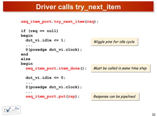 Driver calls try_next_item
22
seq_item_port.try_next_item(req);
if (req == null)
begin
dut_vi.idle <= 1;
...
@(posedge dut_vi.clock);
end
else
begin
seq_item_port.item_done();
dut_vi.idle <= 0;
...
@(posedge dut_vi.clock);
...
seq_item_port.put(rsp);
Wiggle pins for idle cycleWiggle pins for idle cycle
Must be called in same time stepMust be called in same time step
Response can be pipelinedResponse can be pipelined
 