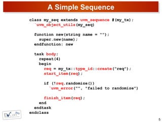 A Simple Sequence
5
class my_seq extends uvm_sequence #(my_tx);
`uvm_object_utils(my_seq)
function new(string name = "");
super.new(name);
endfunction: new
task body;
repeat(4)
begin
req = my_tx::type_id::create("req");
start_item(req);
if (!req.randomize())
`uvm_error("", "failed to randomize")
finish_item(req);
end
endtask
endclass
 