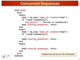 Concurrent Sequences
7
task body;
fork
begin
seq1 = my_seq::type_id::create("seq1");
if (!seq1.randomize())
`uvm_error("", "failed to randomize")
seq1.start(p_sequencer, this);
end
begin
seq2 = my_seq::type_id::create("seq2");
if (!seq2.randomize())
...
seq2.start(p_sequencer, this);
end
begin
...
seq3.start(p_sequencer, this);
end
join
endtask
Transactions will be strictly interleavedTransactions will be strictly interleaved
 