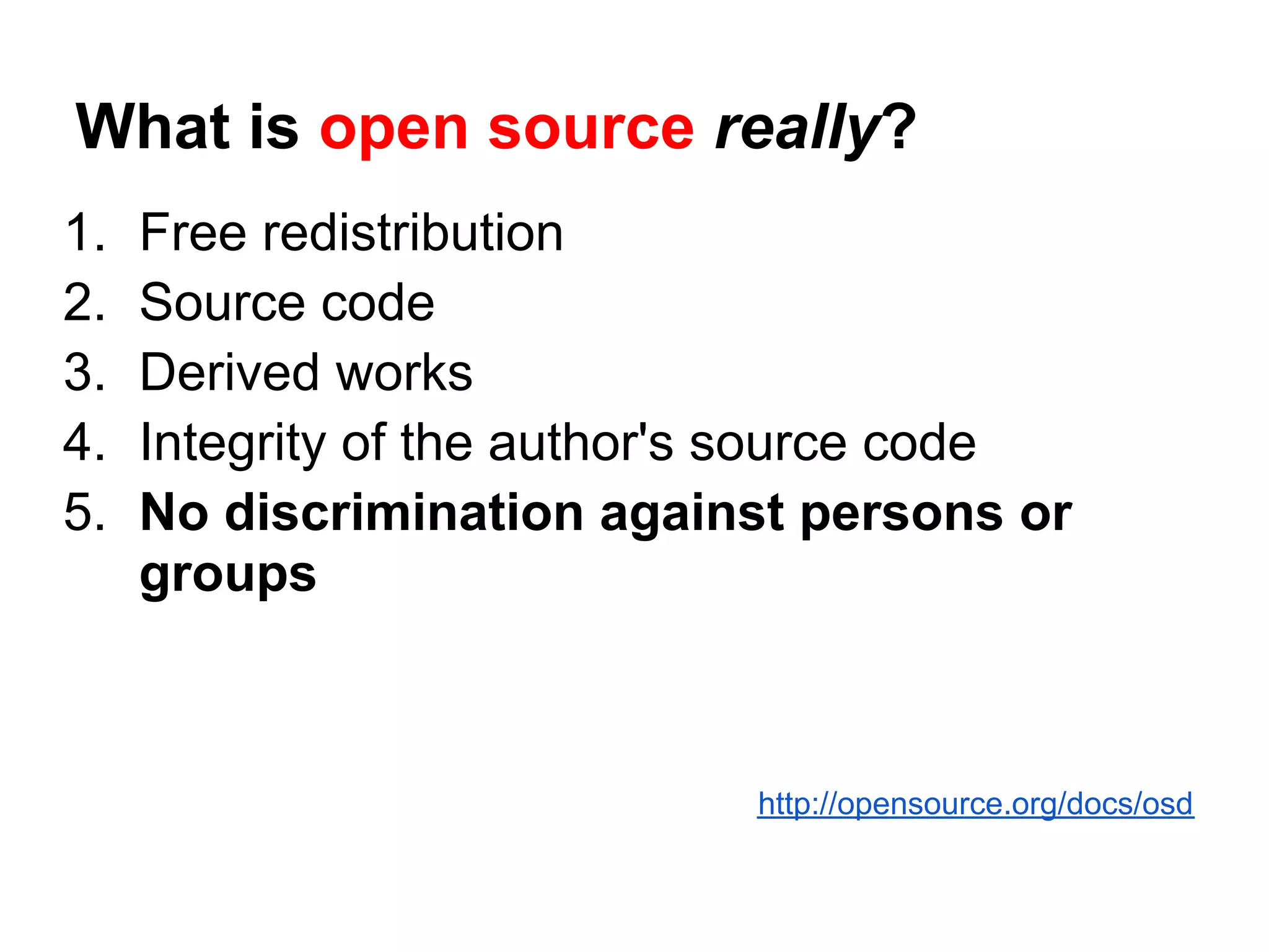 What is open source really?
1.   Free redistribution
2.   Source code
3.   Derived works
4.   Integrity of the author's source code
5.   No discrimination against persons or
     groups



                             http://opensource.org/docs/osd
 