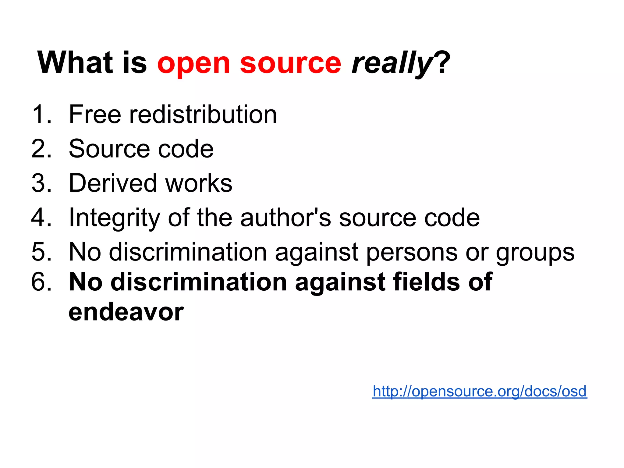 What is open source really?
1.   Free redistribution
2.   Source code
3.   Derived works
4.   Integrity of the author's source code
5.   No discrimination against persons or groups
6.   No discrimination against fields of
     endeavor

                              http://opensource.org/docs/osd
 