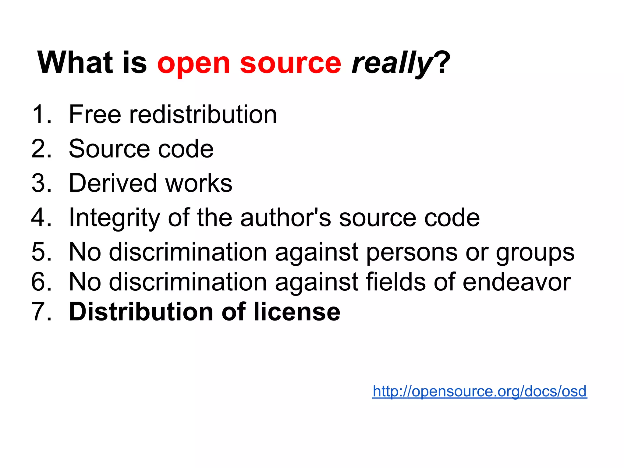 What is open source really?
1.   Free redistribution
2.   Source code
3.   Derived works
4.   Integrity of the author's source code
5.   No discrimination against persons or groups
6.   No discrimination against fields of endeavor
7.   Distribution of license

                               http://opensource.org/docs/osd
 