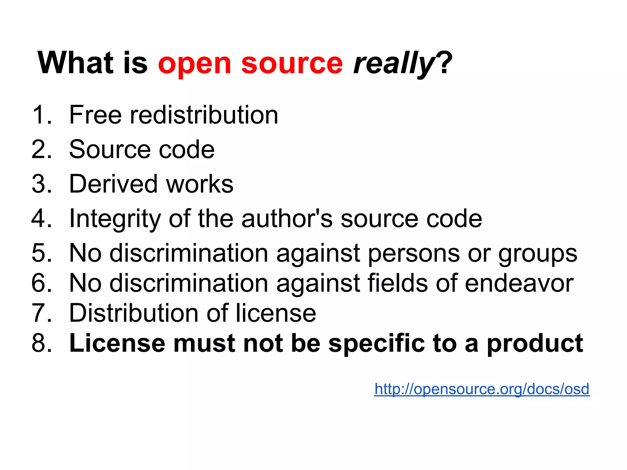 What is open source really?
1.   Free redistribution
2.   Source code
3.   Derived works
4.   Integrity of the author's source code
5.   No discrimination against persons or groups
6.   No discrimination against fields of endeavor
7.   Distribution of license
8.   License must not be specific to a product
                               http://opensource.org/docs/osd
 