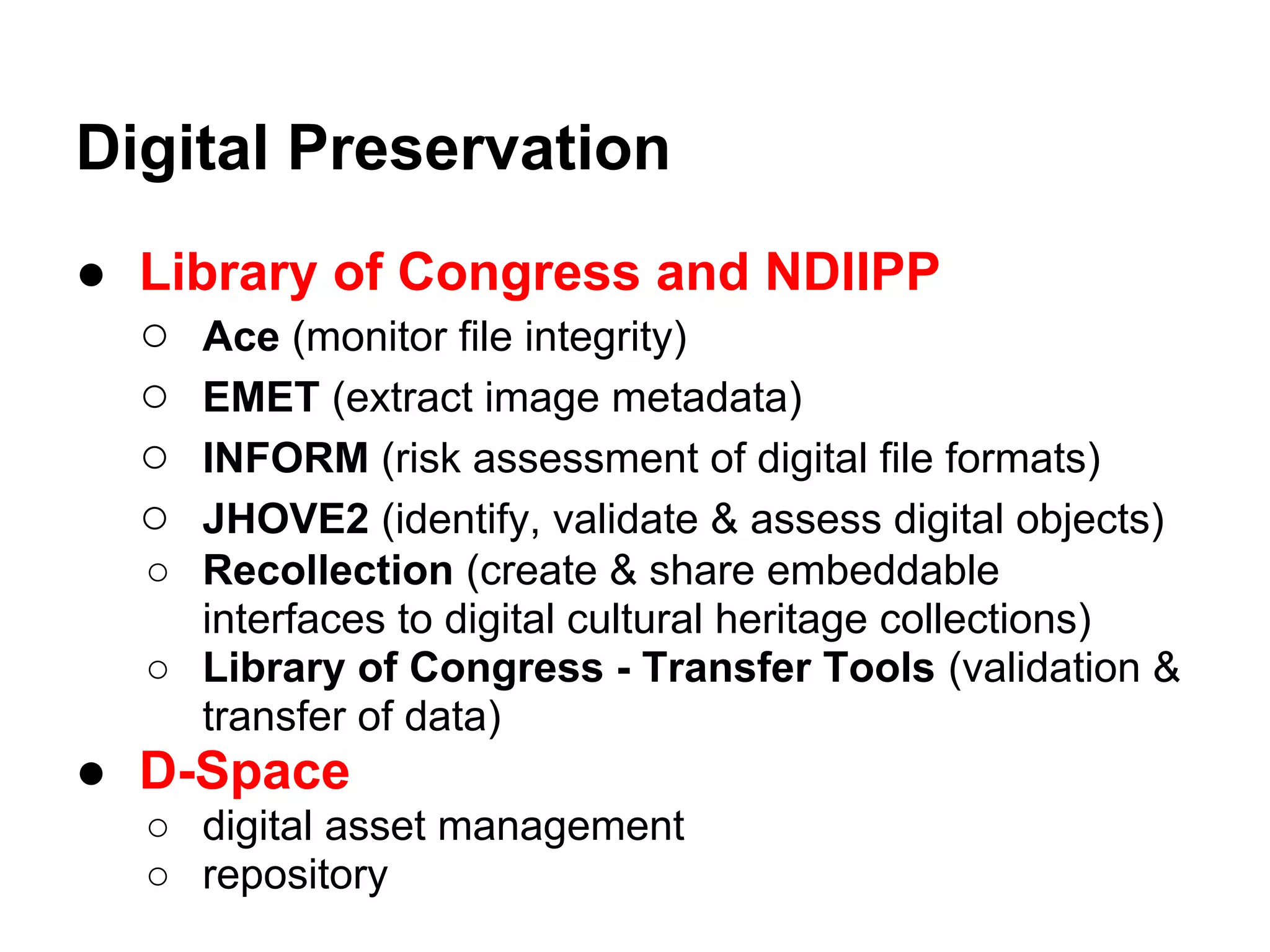 Digital Preservation
● Library of Congress and NDIIPP
  ○ Ace (monitor file integrity)
  ○ EMET (extract image metadata)
  ○ INFORM (risk assessment of digital file formats)
  ○ JHOVE2 (identify, validate & assess digital objects)
   ○ Recollection (create & share embeddable
     interfaces to digital cultural heritage collections)
   ○ Library of Congress - Transfer Tools (validation &
     transfer of data)
● D-Space
   ○ digital asset management
   ○ repository
 